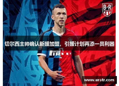 切尔西主帅确认新援加盟，引援计划再添一员利器